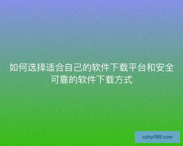 如何选择适合自己的软件下载平台和安全可靠的软件下载方式