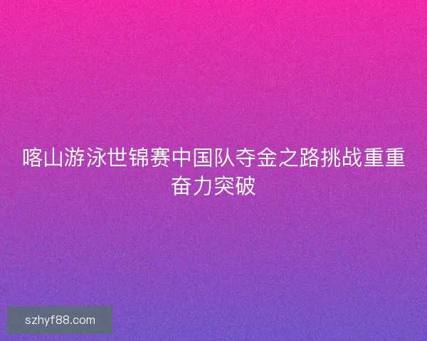 喀山游泳世锦赛中国队夺金之路挑战重重奋力突破